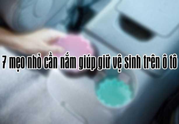 7 mẹo nhỏ cần nắm giúp giữ vệ sinh trên ô tô